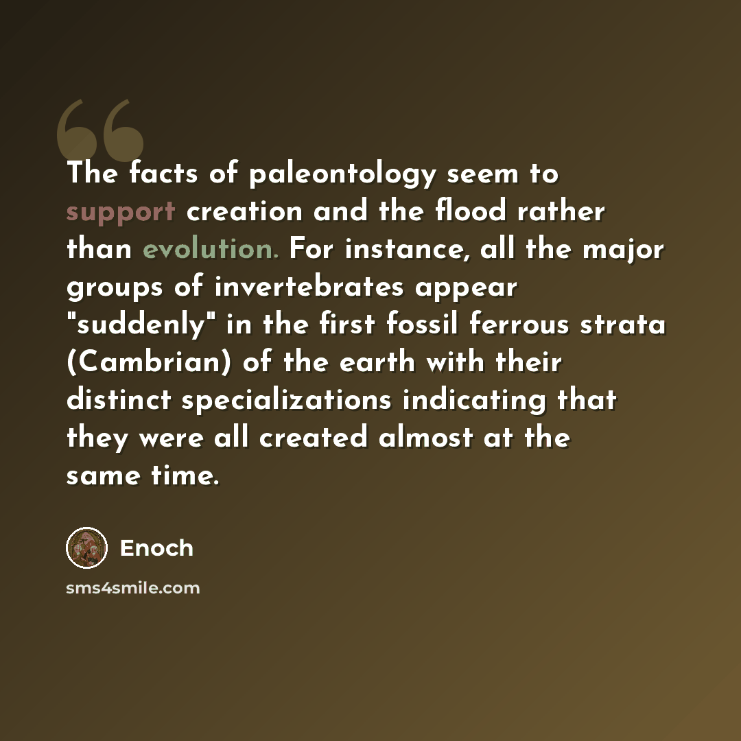 “The facts of paleontology seem to support creation and the flood rather than evolution. For instance, all the major groups of invertebrates appear "suddenly" in the first fossil ferrous strata (Cambrian) of the earth with their distinct specializations indicating that they were all created almost…” quote by Enoch