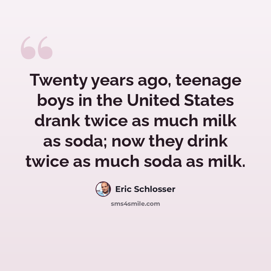 “Twenty years ago, teenage boys in the United States drank twice as much milk as soda; now they drink twice as much soda as milk.” quote by Eric Schlosser