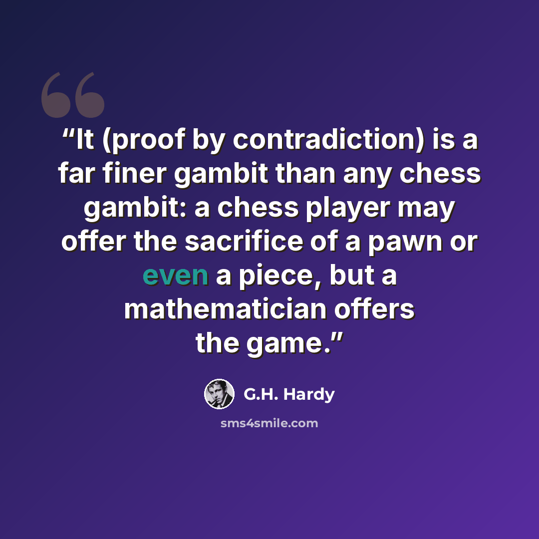 “It (proof by contradiction) is a far finer gambit than any chess gambit: a chess player may offer the sacrifice of a pawn or even a piece, but a mathematician offers the game.” quote by G.H. Hardy