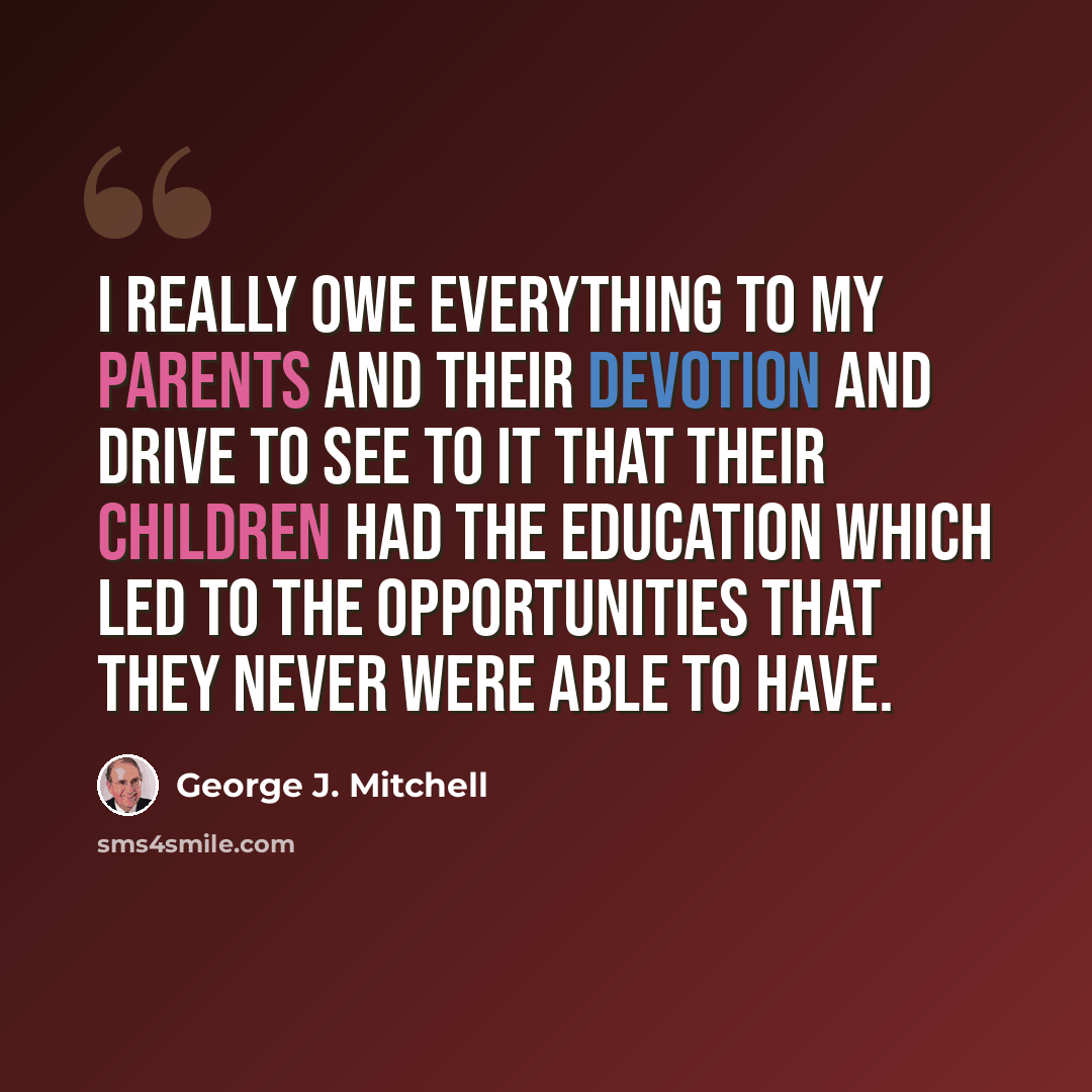 “I really owe everything to my parents and their devotion and drive to see to it that their children had the education which led to the opportunities that they never were able to have.” quote by George J. Mitchell