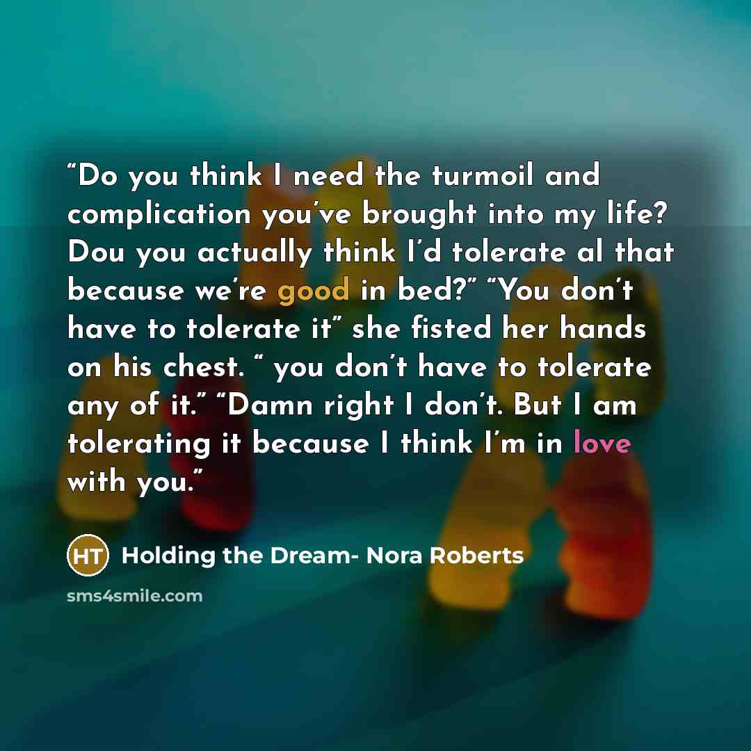 “Do you think I need the turmoil and complication you’ve brought into my life? Dou you actually think I’d tolerate al that because we’re good in bed?” “You don’t have to tolerate it” she fisted her hands on his chest. “ you don’t have to tolerate any of it.” “Damn right I don’t. But I am tolerating…” quote by Holding the Dream- Nora Roberts