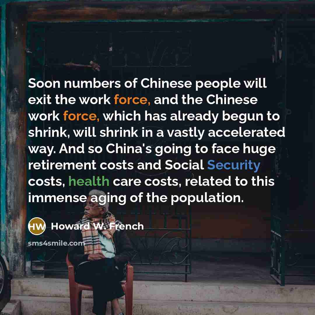 “Soon numbers of Chinese people will exit the work force, and the Chinese work force, which has already begun to shrink, will shrink in a vastly accelerated way. And so China's going to face huge retirement costs and Social Security costs, health care costs, related to this immense aging of the…” quote by Howard W. French