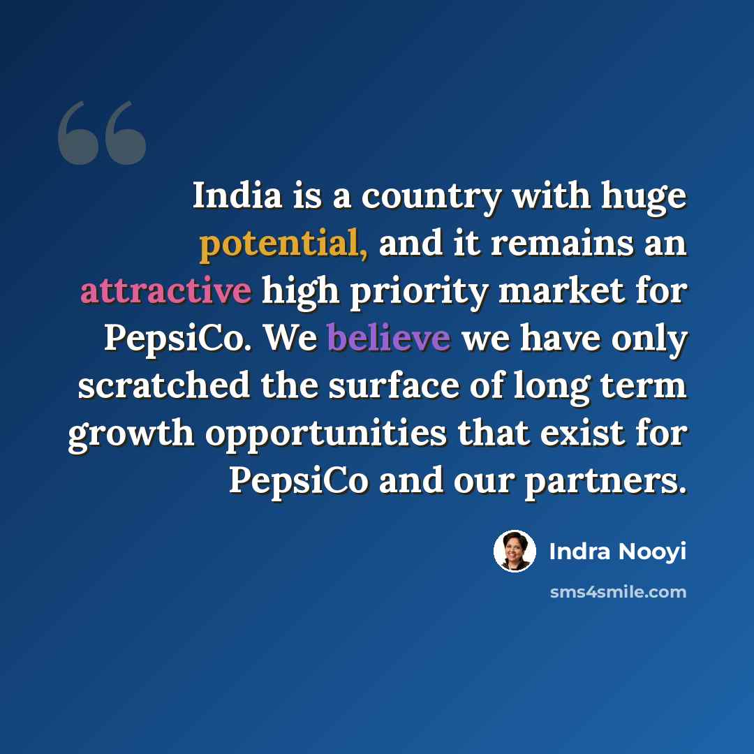 “India is a country with huge potential, and it remains an attractive high priority market for PepsiCo. We believe we have only scratched the surface of long term growth opportunities that exist for PepsiCo and our partners.” quote by Indra Nooyi