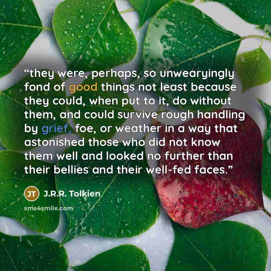 “they were, perhaps, so unwearyingly fond of good things not least because they could, when put to it, do without them, and could survive rough handling by grief, foe, or weather in a way that astonished those who did not know them well and looked no further than their bellies and their well-fed…” quote by J.R.R. Tolkien