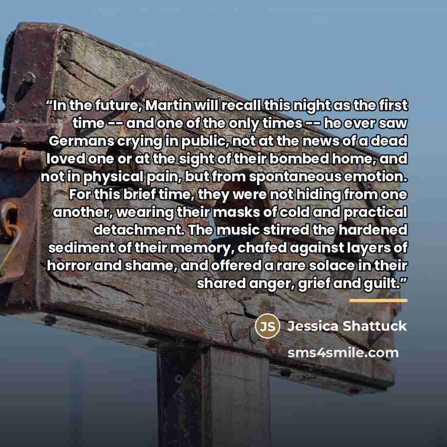 “In the future, Martin will recall this night as the first time -- and one of the only times -- he ever saw Germans crying in public, not at the news of a dead loved one or at the sight of their bombed home, and not in physical pain, but from spontaneous emotion. For this brief time, they were not…” quote by Jessica Shattuck