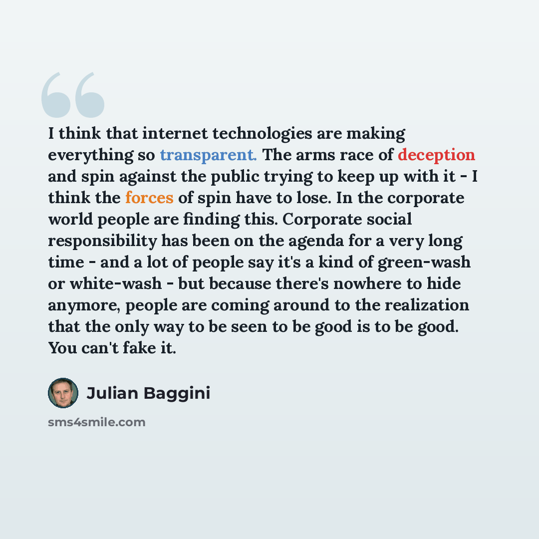 “I think that internet technologies are making everything so transparent. The arms race of deception and spin against the public trying to keep up with it - I think the forces of spin have to lose. In the corporate world people are finding this. Corporate social responsibility has been on the…” quote by Julian Baggini