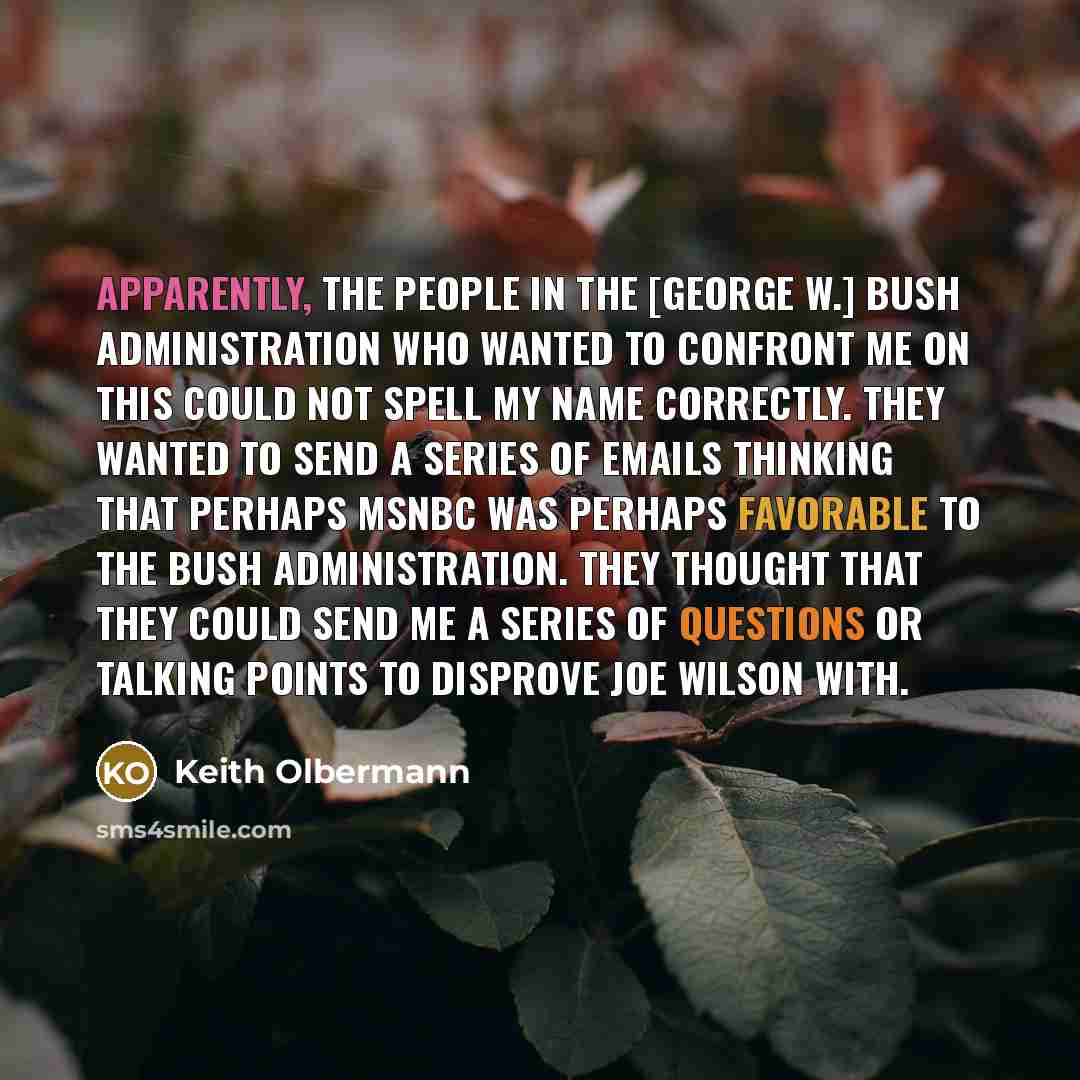 “Apparently, the people in the [George W.] Bush administration who wanted to confront me on this could not spell my name correctly. They wanted to send a series of emails thinking that perhaps MSNBC was perhaps favorable to the Bush administration. They thought that they could send me a series of…” quote by Keith Olbermann