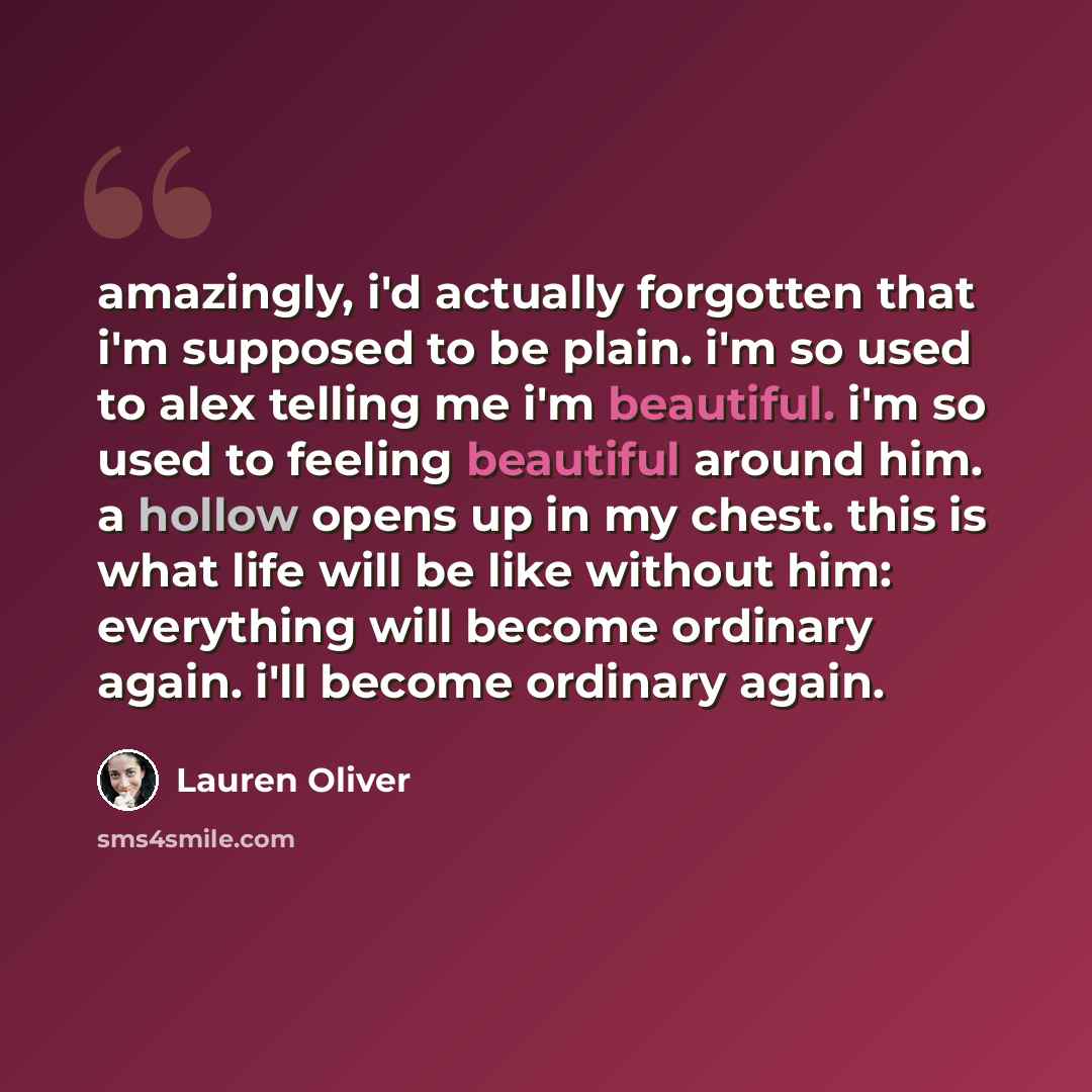 “amazingly, i'd actually forgotten that i'm supposed to be plain. i'm so used to alex telling me i'm beautiful. i'm so used to feeling beautiful around him. a hollow opens up in my chest. this is what life will be like without him: everything will become ordinary again. i'll become ordinary again.” quote by Lauren Oliver