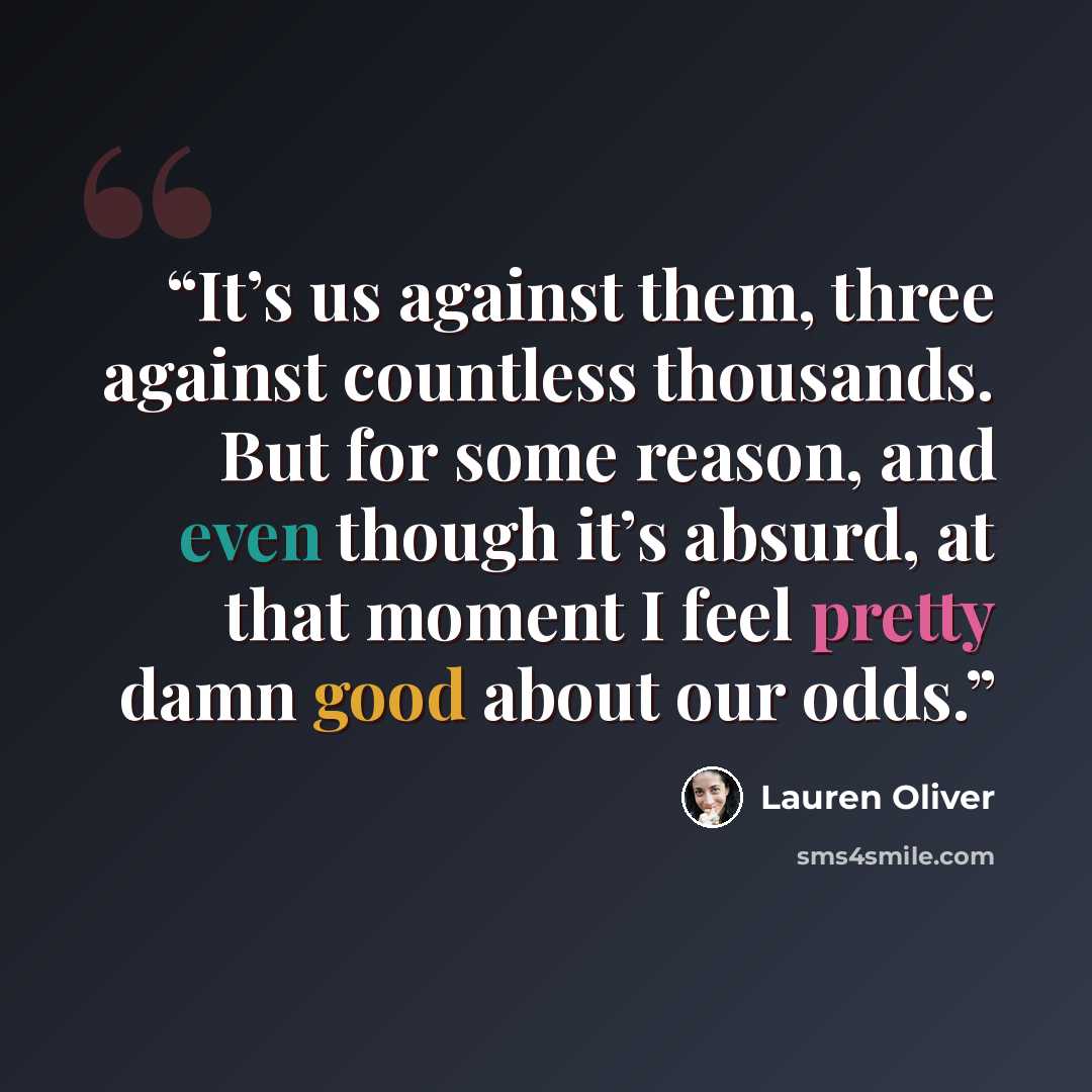“It’s us against them, three against countless thousands. But for some reason, and even though it’s absurd, at that moment I feel pretty damn good about our odds.” quote by Lauren Oliver