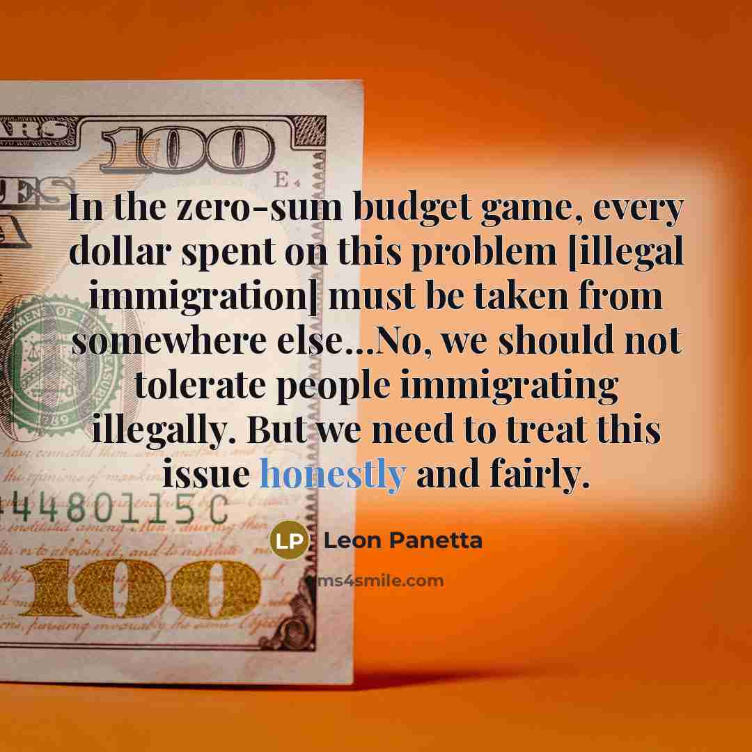“In the zero-sum budget game, every dollar spent on this problem [illegal immigration] must be taken from somewhere else…No, we should not tolerate people immigrating illegally. But we need to treat this issue honestly and fairly.” quote by Leon Panetta
