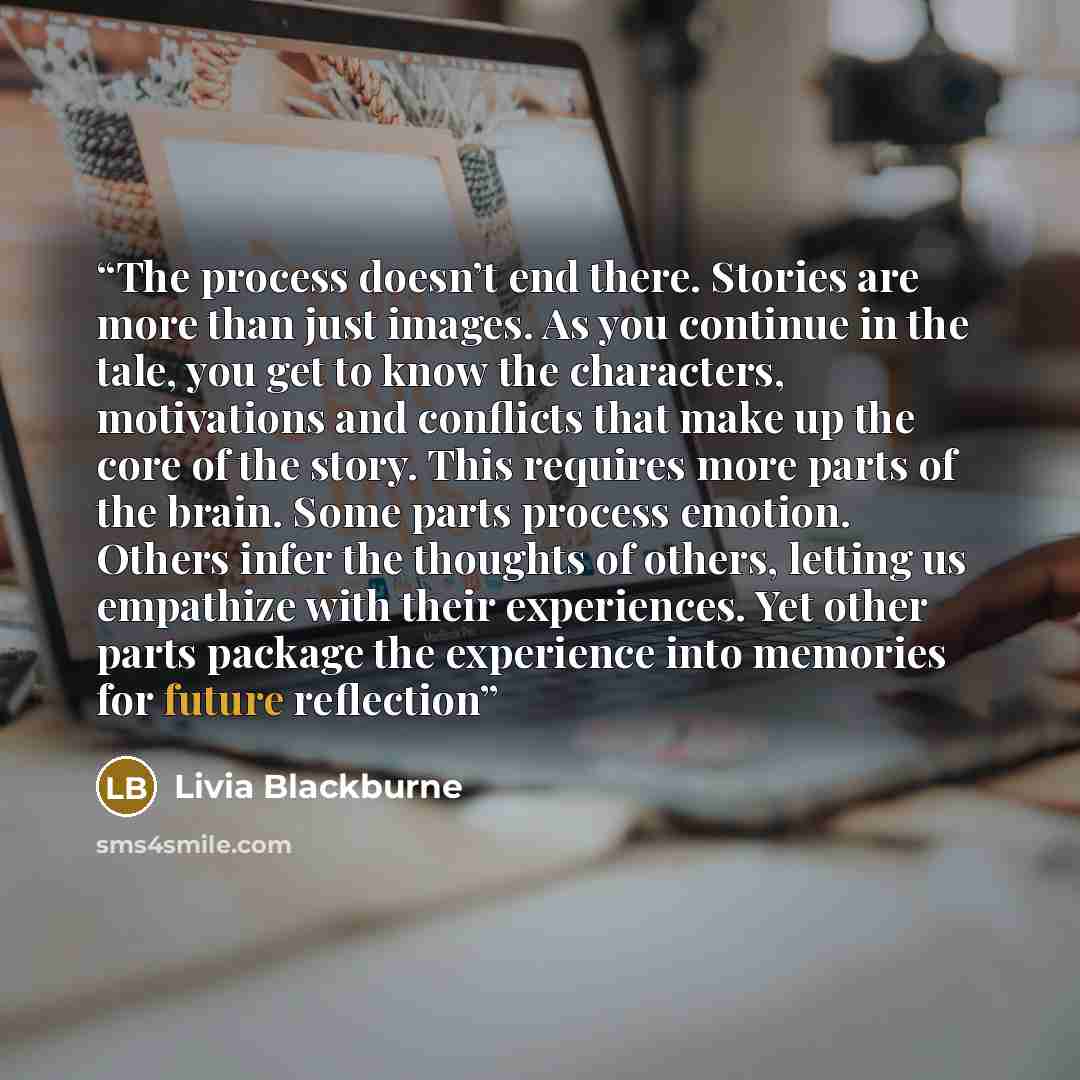 “The process doesn’t end there. Stories are more than just images. As you continue in the tale, you get to know the characters, motivations and conflicts that make up the core of the story. This requires more parts of the brain. Some parts process emotion. Others infer the thoughts of others…” quote by Livia Blackburne