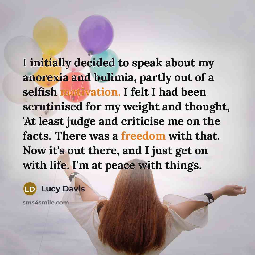 “I initially decided to speak about my anorexia and bulimia, partly out of a selfish motivation. I felt I had been scrutinised for my weight and thought, 'At least judge and criticise me on the facts.' There was a freedom with that. Now it's out there, and I just get on with life. I'm at peace with…” quote by Lucy Davis
