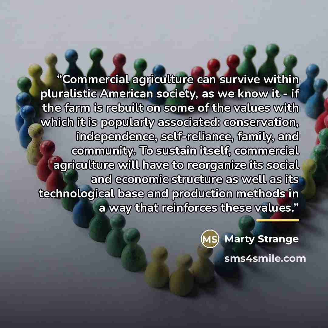 “Commercial agriculture can survive within pluralistic American society, as we know it - if the farm is rebuilt on some of the values with which it is popularly associated: conservation, independence, self-reliance, family, and community. To sustain itself, commercial agriculture will have to…” quote by Marty Strange