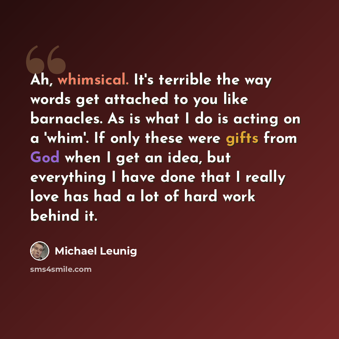 “Ah, whimsical. It's terrible the way words get attached to you like barnacles. As is what I do is acting on a 'whim'. If only these were gifts from God when I get an idea, but everything I have done that I really love has had a lot of hard work behind it.” quote by Michael Leunig