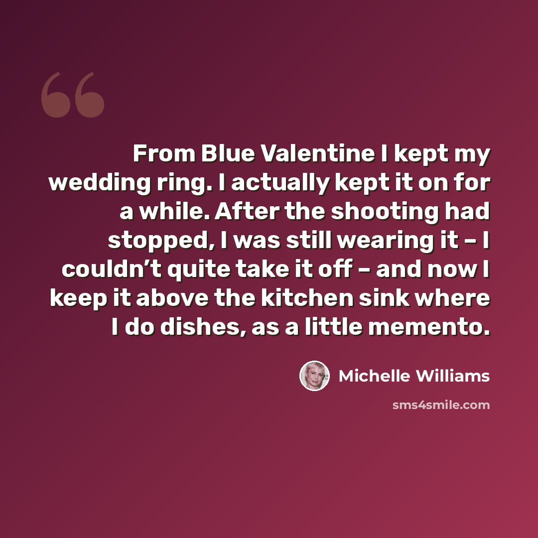 “From Blue Valentine I kept my wedding ring. I actually kept it on for a while. After the shooting had stopped, I was still wearing it – I couldn’t quite take it off – and now I keep it above the kitchen sink where I do dishes, as a little memento.” quote by Michelle Williams