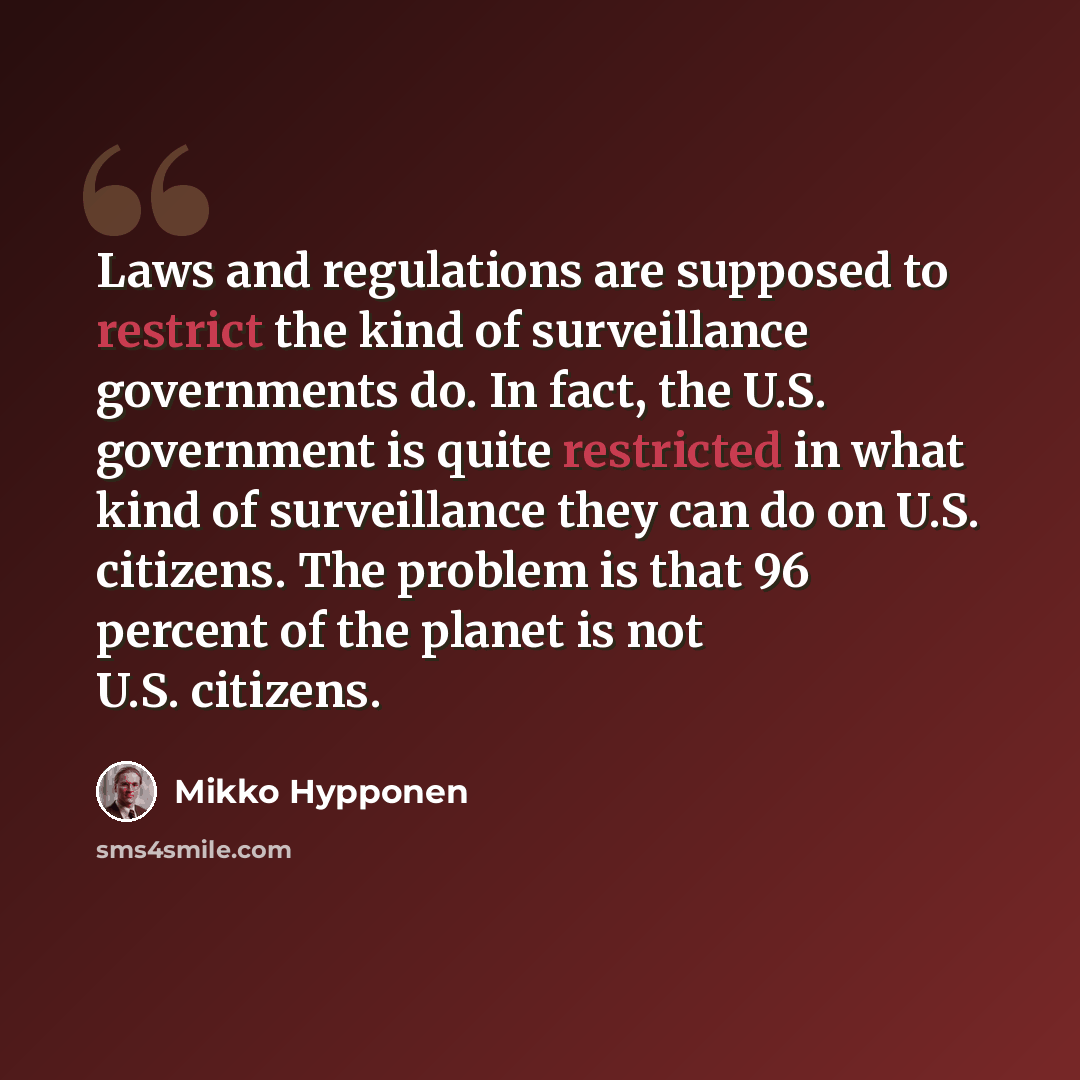 “Laws and regulations are supposed to restrict the kind of surveillance governments do. In fact, the U.S. government is quite restricted in what kind of surveillance they can do on U.S. citizens. The problem is that 96 percent of the planet is not U.S. citizens.” quote by Mikko Hypponen