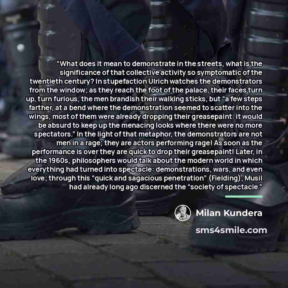 “What does it mean to demonstrate in the streets, what is the significance of that collective activity so symptomatic of the twentieth century? In stupefaction Ulrich watches the demonstrators from the window; as they reach the foot of the palace, their faces turn up, turn furious, the men brandish…” quote by Milan Kundera
