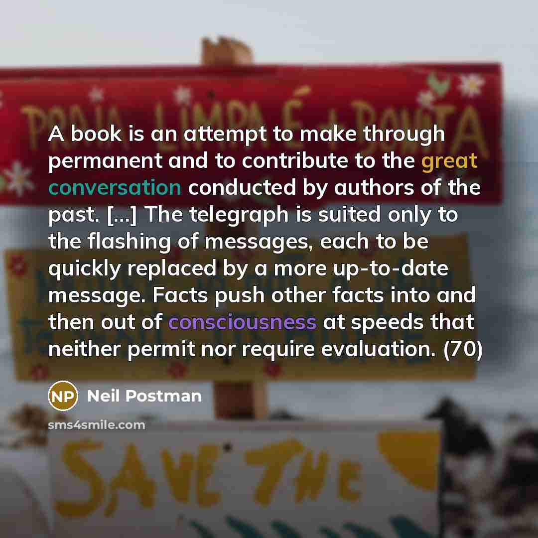 “A book is an attempt to make through permanent and to contribute to the great conversation conducted by authors of the past. […] The telegraph is suited only to the flashing of messages, each to be quickly replaced by a more up-to-date message. Facts push other facts into and then out of…” quote by Neil Postman