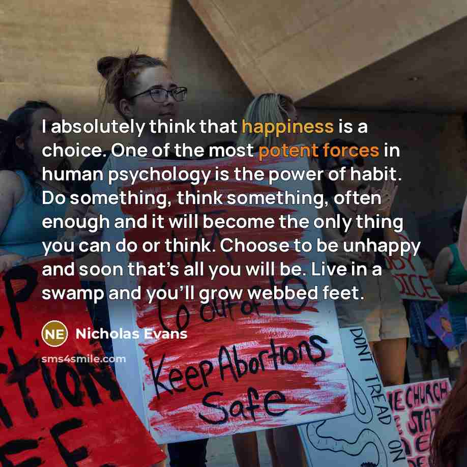 “I absolutely think that happiness is a choice. One of the most potent forces in human psychology is the power of habit. Do something, think something, often enough and it will become the only thing you can do or think. Choose to be unhappy and soon that’s all you will be. Live in a swamp and…” quote by Nicholas Evans