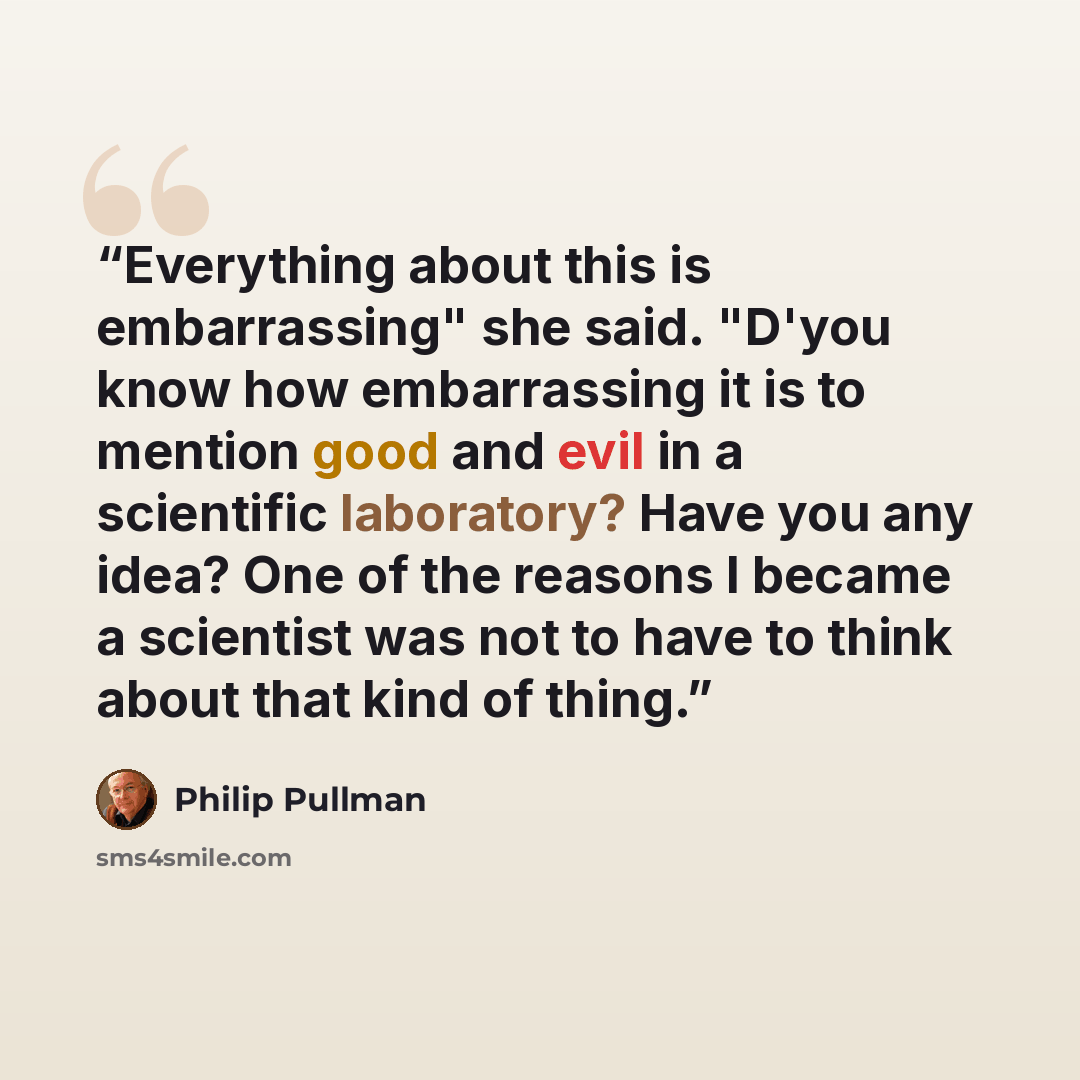 “Everything about this is embarrassing" she said. "D'you know how embarrassing it is to mention good and evil in a scientific laboratory? Have you any idea? One of the reasons I became a scientist was not to have to think about that kind of thing.” quote by Philip Pullman