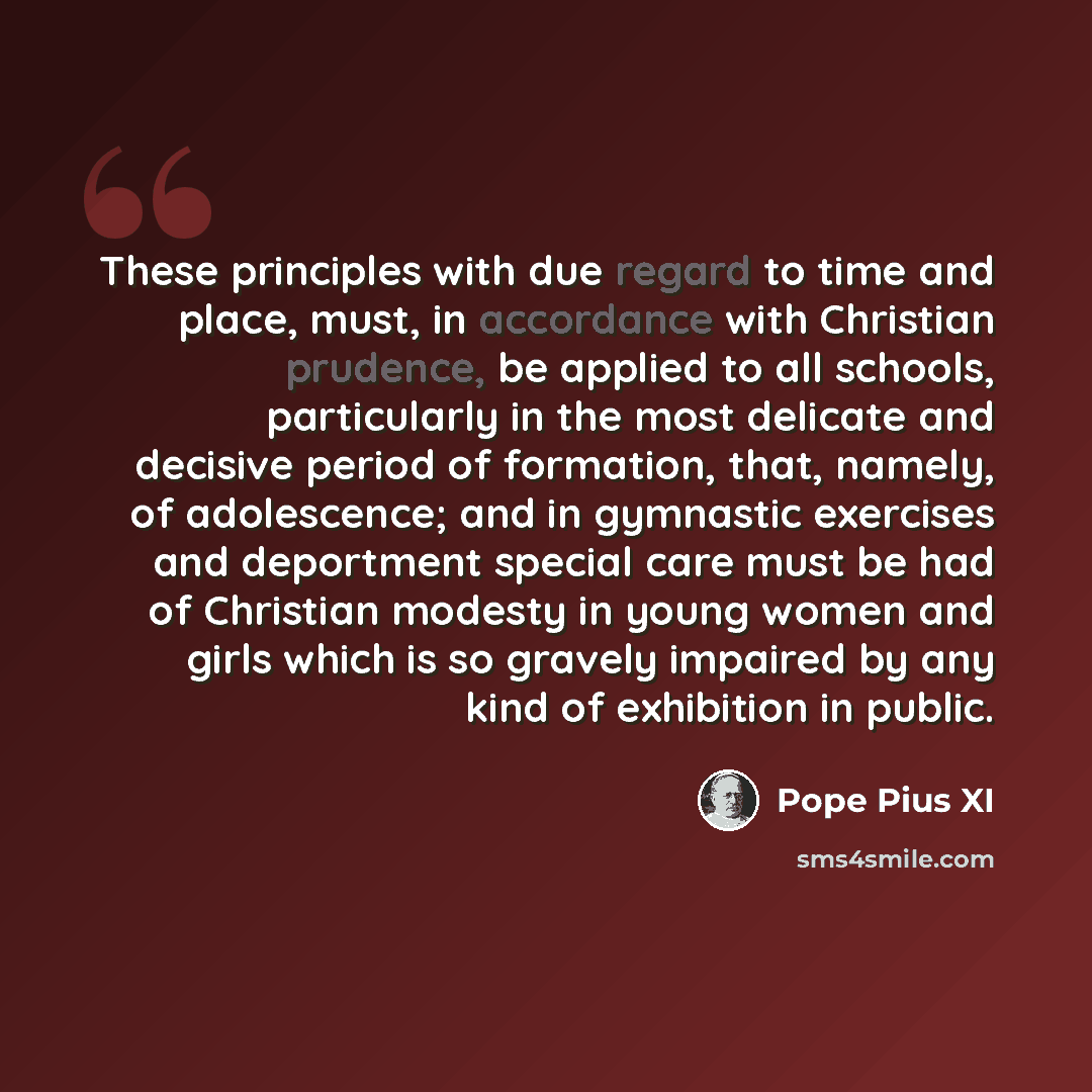 “These principles with due regard to time and place, must, in accordance with Christian prudence, be applied to all schools, particularly in the most delicate and decisive period of formation, that, namely, of adolescence; and in gymnastic exercises and deportment special care must be had of…” quote by Pope Pius XI