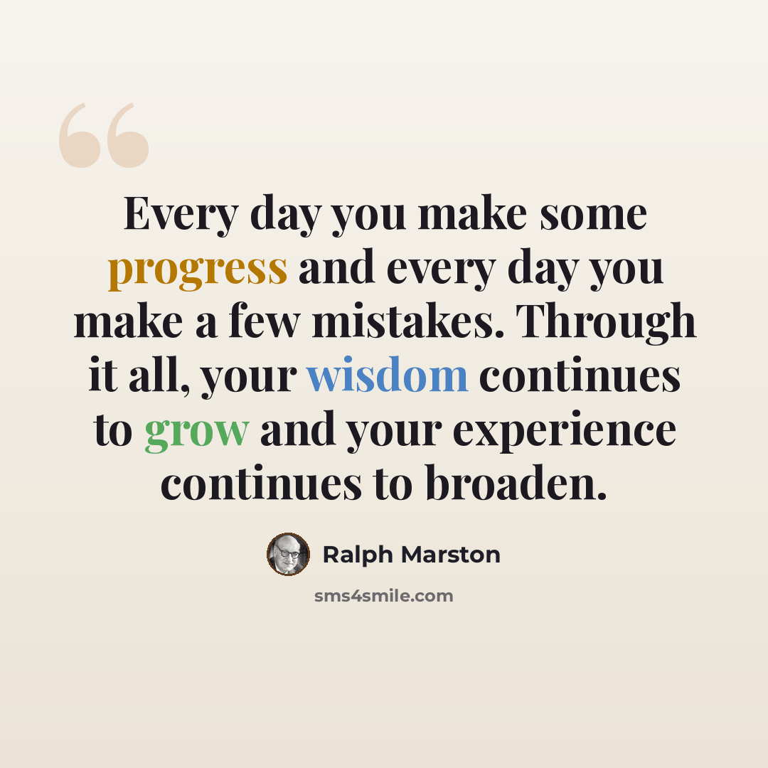 “Every day you make some progress and every day you make a few mistakes. Through it all, your wisdom continues to grow and your experience continues to broaden.” quote by Ralph Marston