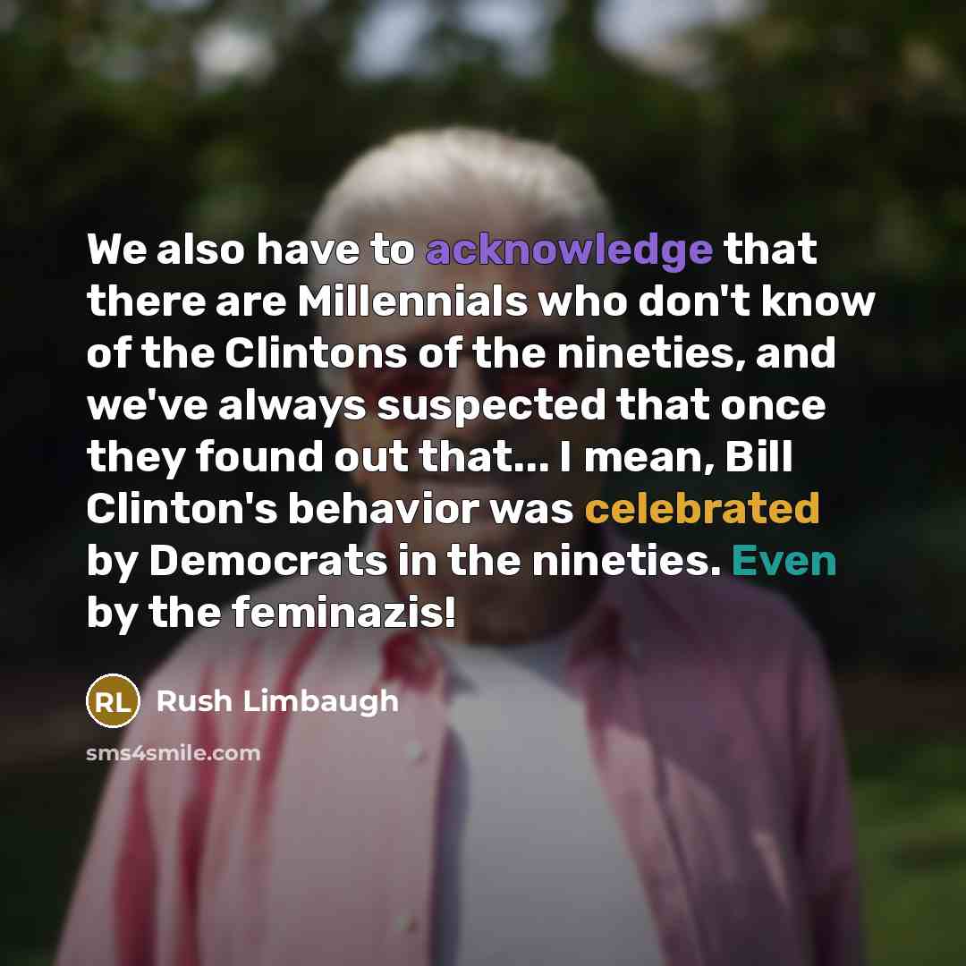 “We also have to acknowledge that there are Millennials who don't know of the Clintons of the nineties, and we've always suspected that once they found out that... I mean, Bill Clinton's behavior was celebrated by Democrats in the nineties. Even by the feminazis!” quote by Rush Limbaugh