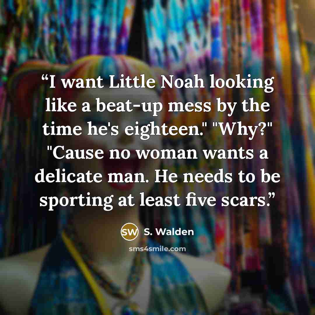 “I want Little Noah looking like a beat-up mess by the time he's eighteen." "Why?" "Cause no woman wants a delicate man. He needs to be sporting at least five scars.” quote by S. Walden
