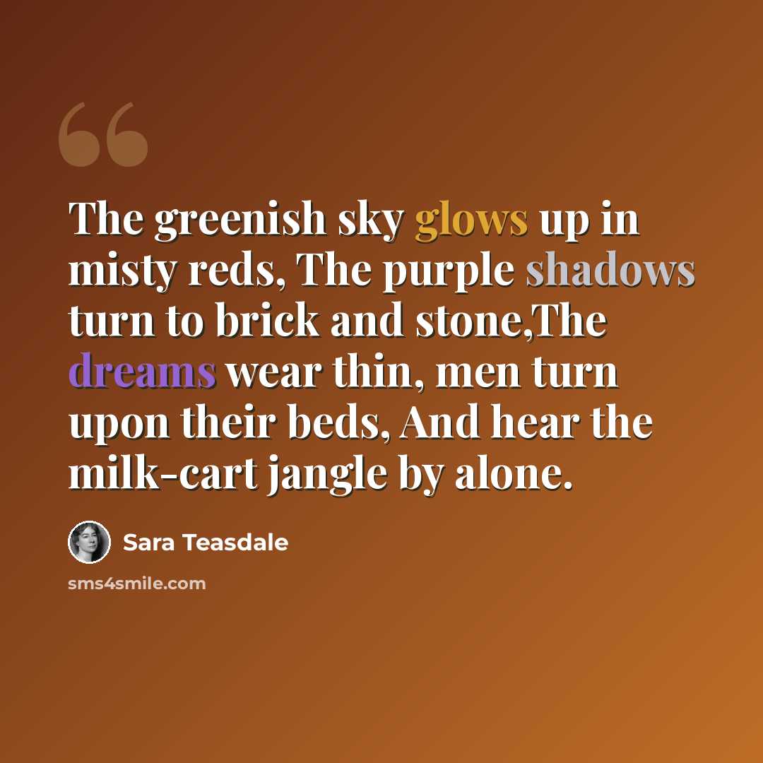 “The greenish sky glows up in misty reds, The purple shadows turn to brick and stone,The dreams wear thin, men turn upon their beds, And hear the milk-cart jangle by alone.” quote by Sara Teasdale