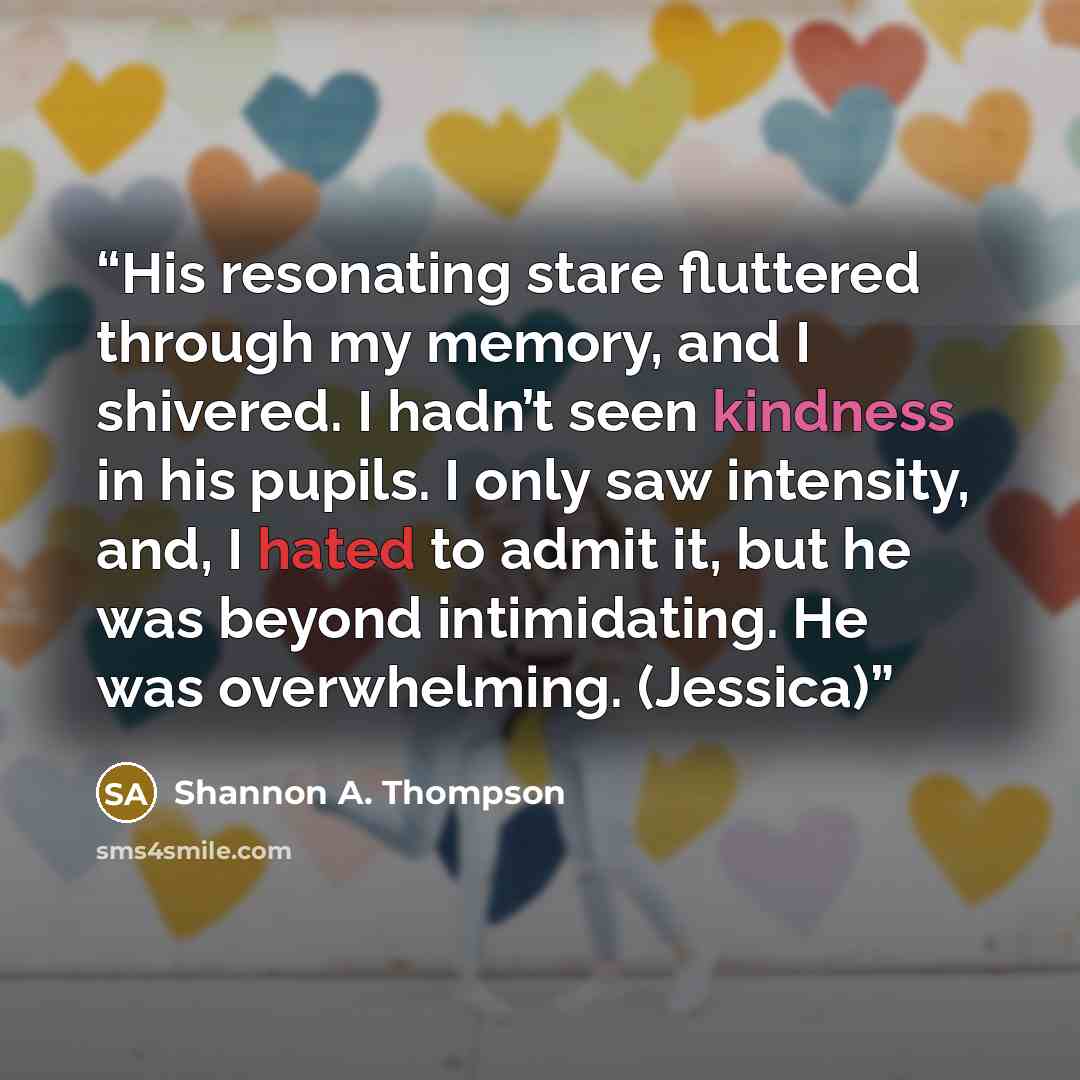 “His resonating stare fluttered through my memory, and I shivered. I hadn’t seen kindness in his pupils. I only saw intensity, and, I hated to admit it, but he was beyond intimidating. He was overwhelming. (Jessica)” quote by Shannon A. Thompson