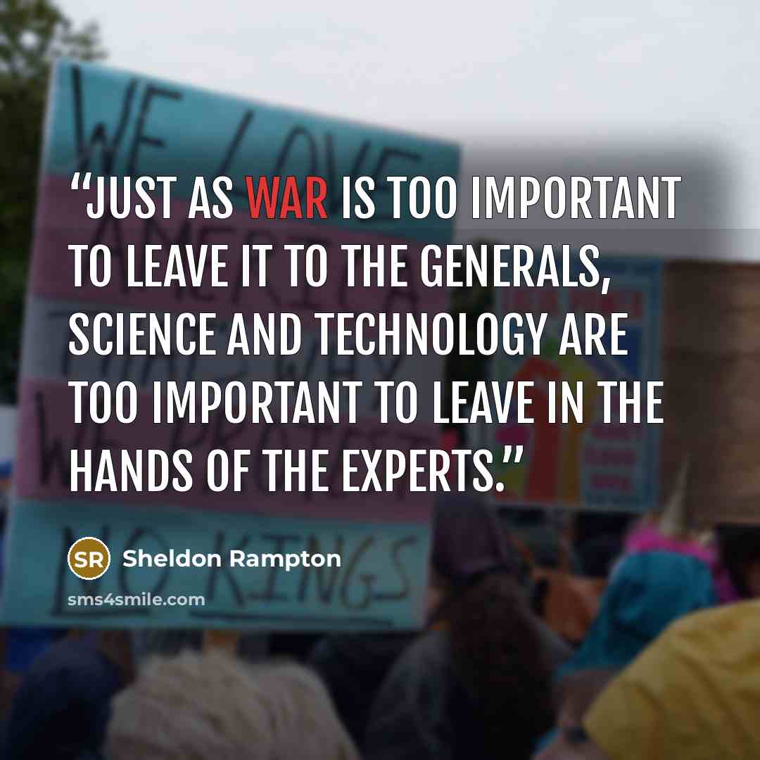 “Just as war is too important to leave it to the generals, science and technology are too important to leave in the hands of the experts.” quote by Sheldon Rampton