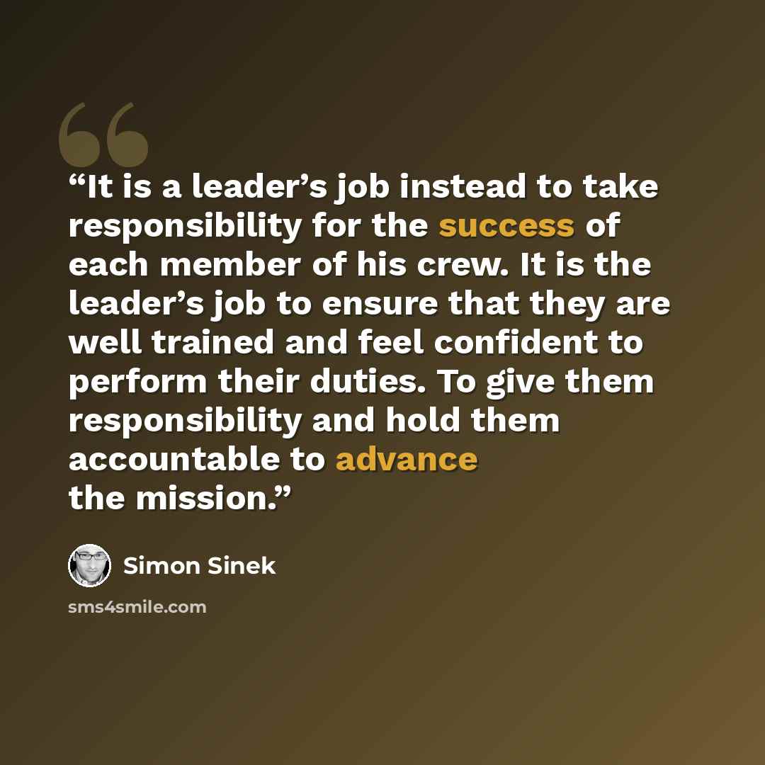 “It is a leader’s job instead to take responsibility for the success of each member of his crew. It is the leader’s job to ensure that they are well trained and feel confident to perform their duties. To give them responsibility and hold them accountable to advance the mission.” quote by Simon Sinek