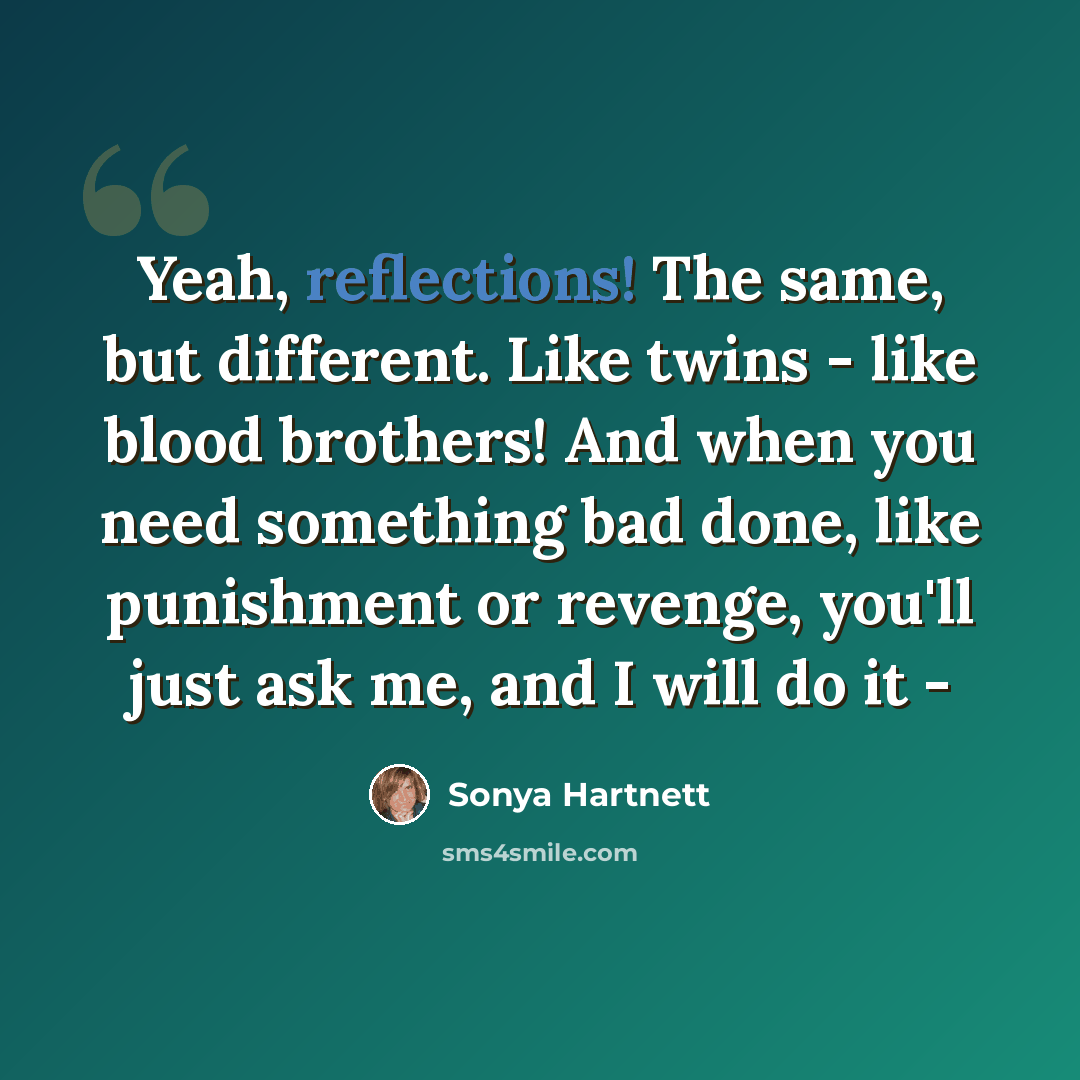 “Yeah, reflections! The same, but different. Like twins - like blood brothers! And when you need something bad done, like punishment or revenge, you'll just ask me, and I will do it -” quote by Sonya Hartnett