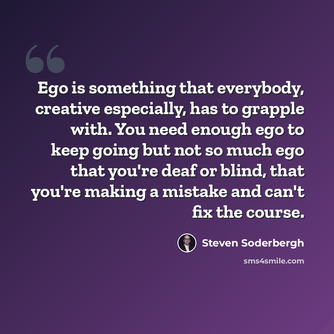 “Ego is something that everybody, creative especially, has to grapple with. You need enough ego to keep going but not so much ego that you're deaf or blind, that you're making a mistake and can't fix the course.” quote by Steven Soderbergh