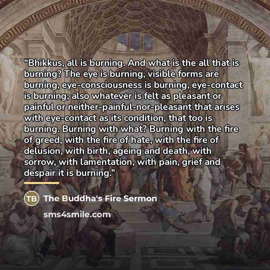 “Bhikkus, all is burning. And what is the all that is burning? The eye is burning, visible forms are burning, eye-consciousness is burning, eye-contact is burning; also whatever is felt as pleasant or painful or neither-painful-nor-pleasant that arises with eye-contact as its condition, that too is…” quote by The Buddha's Fire Sermon