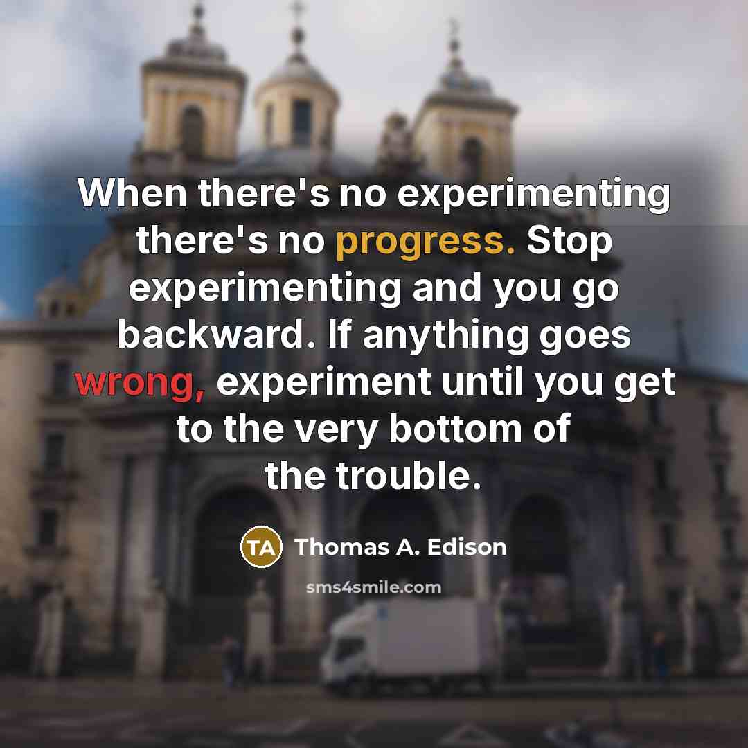 “When there's no experimenting there's no progress. Stop experimenting and you go backward. If anything goes wrong, experiment until you get to the very bottom of the trouble.” quote by Thomas A. Edison