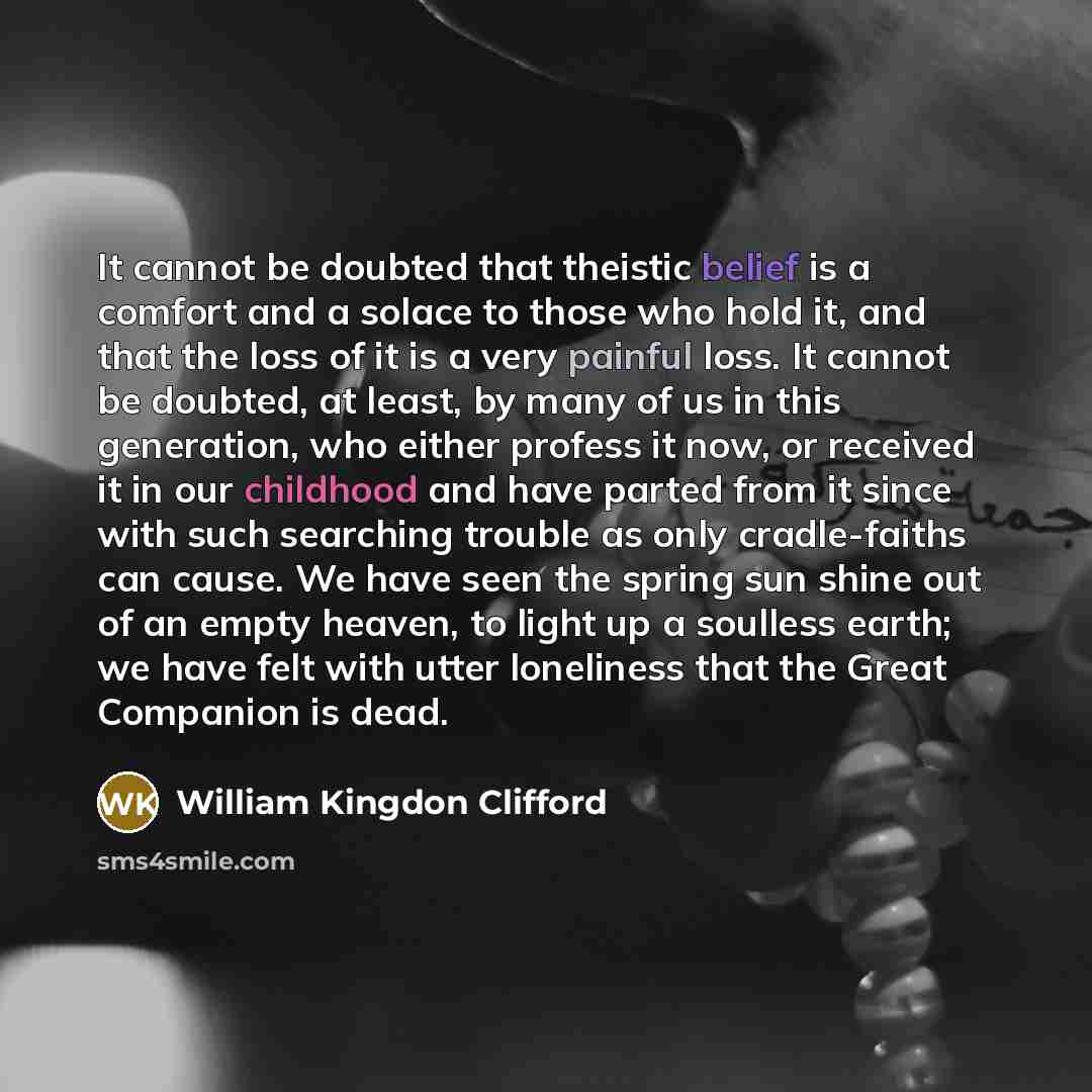 “It cannot be doubted that theistic belief is a comfort and a solace to those who hold it, and that the loss of it is a very painful loss. It cannot be doubted, at least, by many of us in this generation, who either profess it now, or received it in our childhood and have parted from it since with…” quote by William Kingdon Clifford
