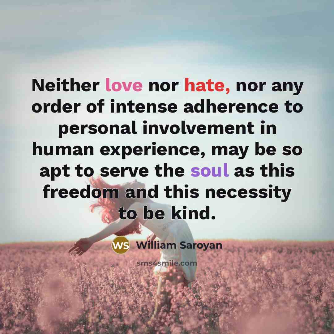 “Neither love nor hate, nor any order of intense adherence to personal involvement in human experience, may be so apt to serve the soul as this freedom and this necessity to be kind.” quote by William Saroyan