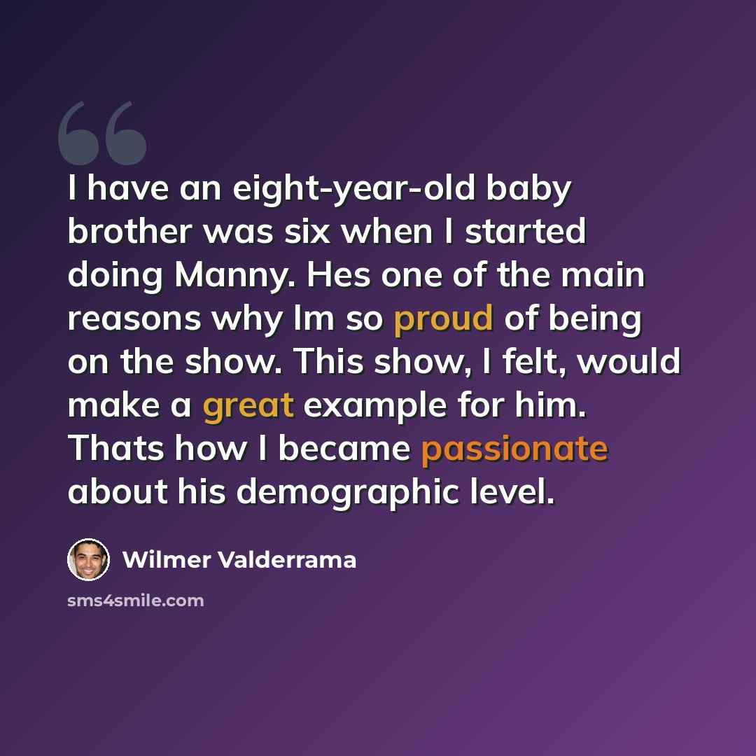 “I have an eight-year-old baby brother was six when I started doing Manny. Hes one of the main reasons why Im so proud of being on the show. This show, I felt, would make a great example for him. Thats how I became passionate about his demographic level.” quote by Wilmer Valderrama