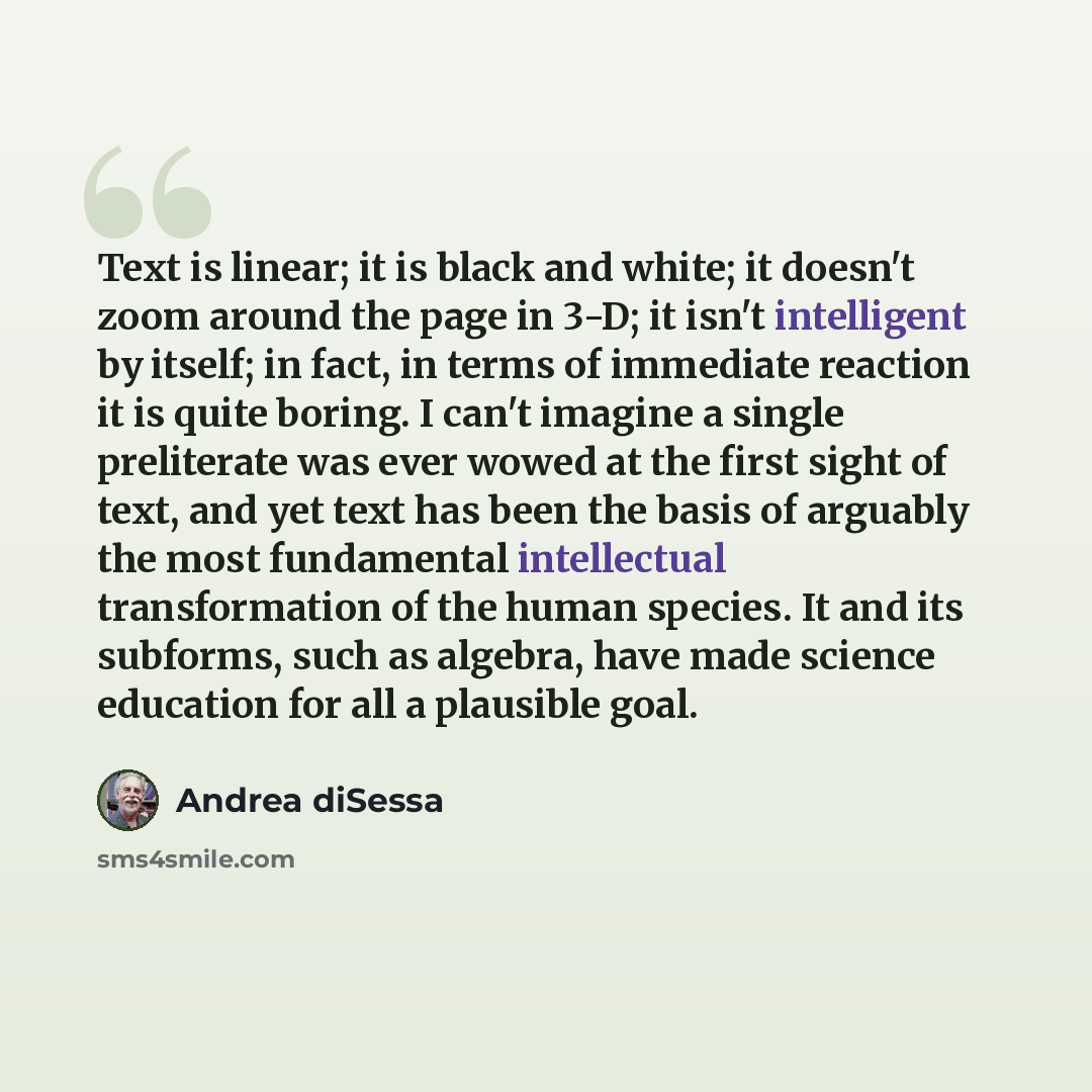 “Text is linear; it is black and white; it doesn't zoom around the page in 3-D; it isn't intelligent by itself; in fact, in terms of immediate reaction it is quite boring. I can't imagine a single preliterate was ever wowed at the first sight of text, and yet text has been the basis of arguably the…” quote by Andrea diSessa