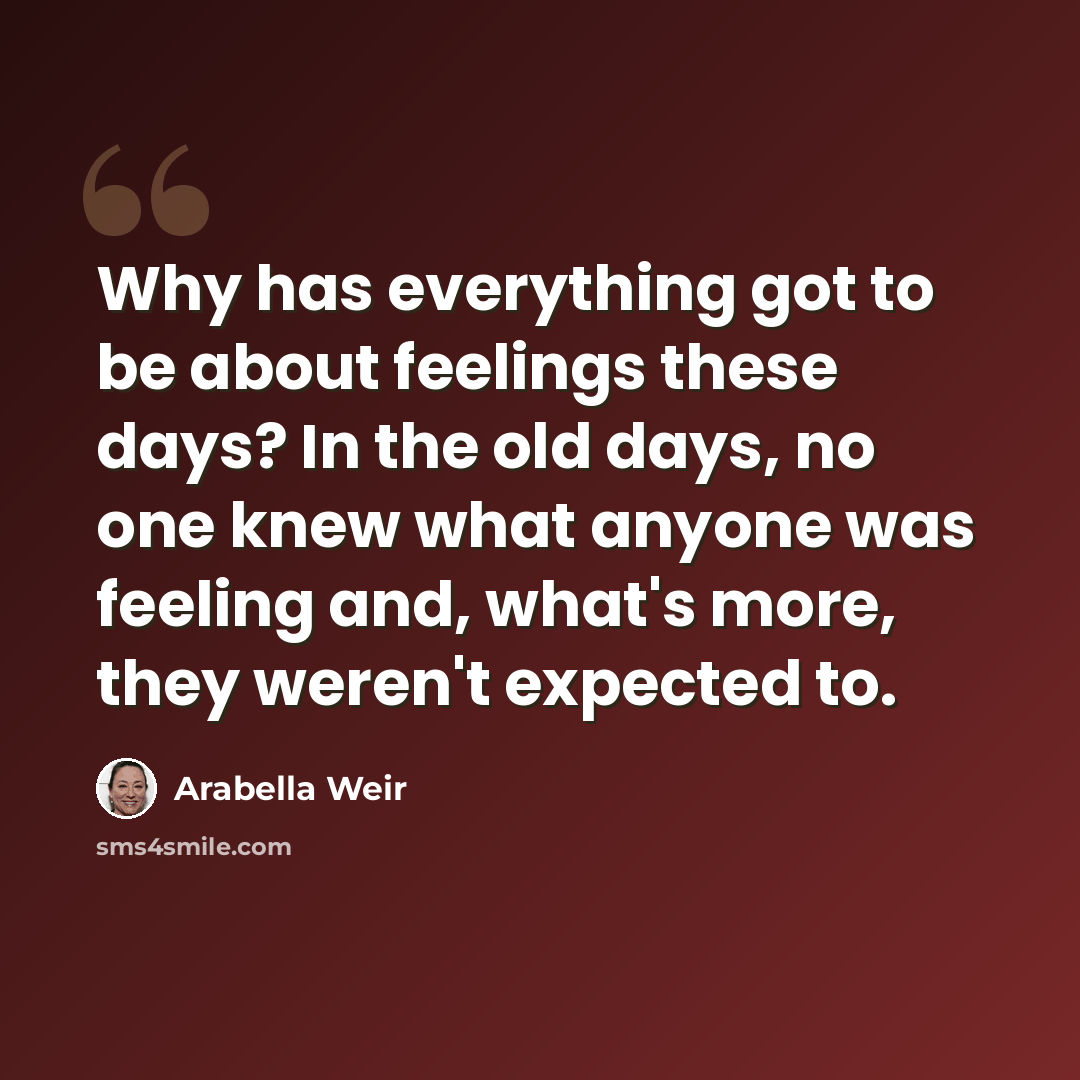 “Why has everything got to be about feelings these days? In the old days, no one knew what anyone was feeling and, what's more, they weren't expected to.” quote by Arabella Weir