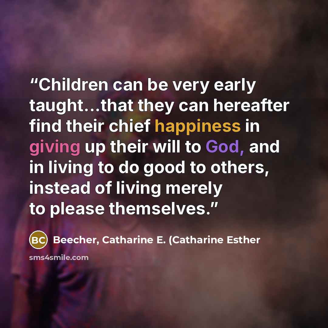 “Children can be very early taught...that they can hereafter find their chief happiness in giving up their will to God, and in living to do good to others, instead of living merely to please themselves.” quote by Beecher, Catharine E. (Catharine Esther