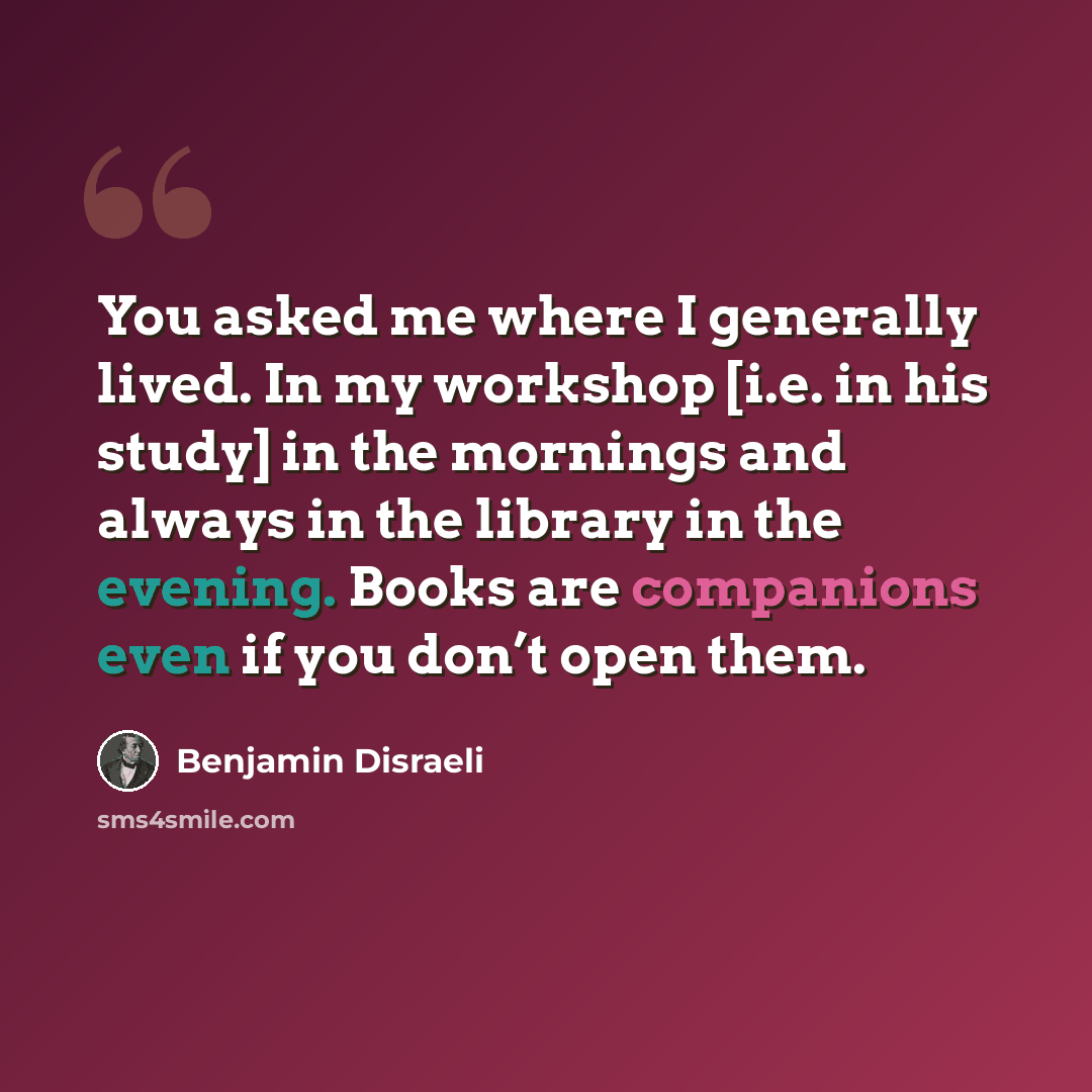 “You asked me where I generally lived. In my workshop [i.e. in his study] in the mornings and always in the library in the evening. Books are companions even if you don’t open them.” quote by Benjamin Disraeli
