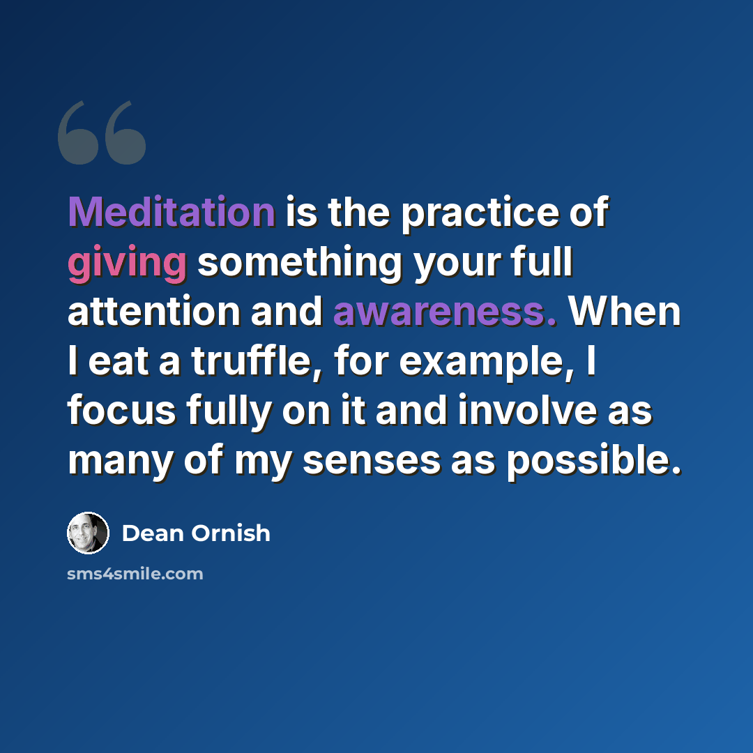 “Meditation is the practice of giving something your full attention and awareness. When I eat a truffle, for example, I focus fully on it and involve as many of my senses as possible.” quote by Dean Ornish