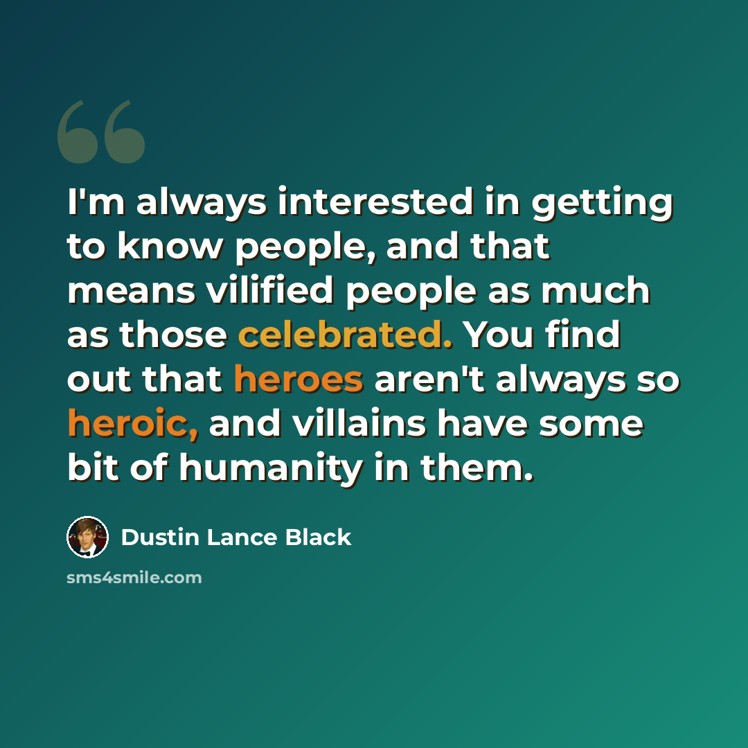 “I'm always interested in getting to know people, and that means vilified people as much as those celebrated. You find out that heroes aren't always so heroic, and villains have some bit of humanity in them.” quote by Dustin Lance Black