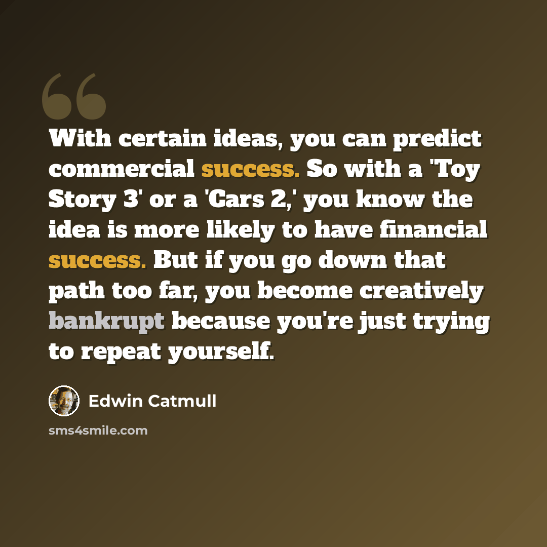 “With certain ideas, you can predict commercial success. So with a 'Toy Story 3' or a 'Cars 2,' you know the idea is more likely to have financial success. But if you go down that path too far, you become creatively bankrupt because you're just trying to repeat yourself.” quote by Edwin Catmull