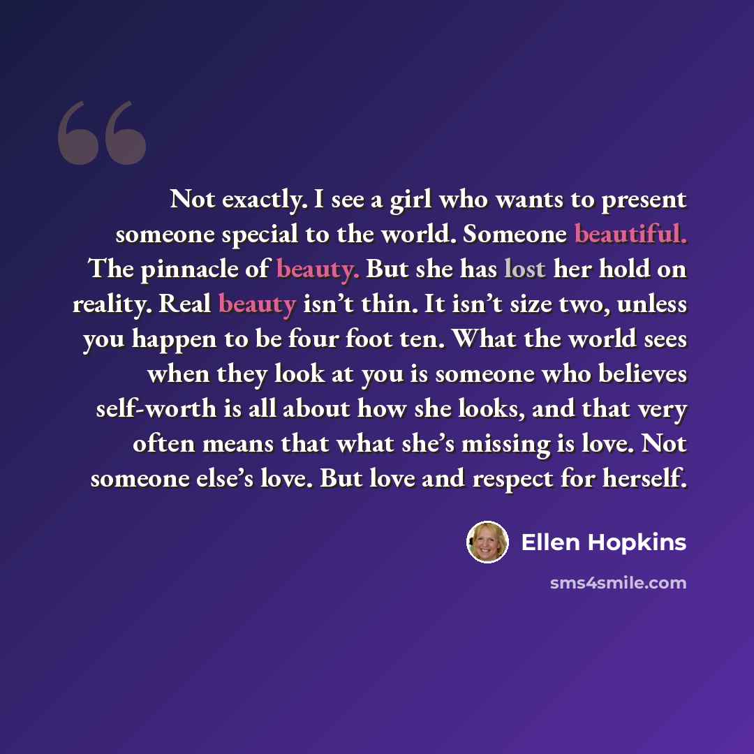 “Not exactly. I see a girl who wants to present someone special to the world. Someone beautiful. The pinnacle of beauty. But she has lost her hold on reality. Real beauty isn’t thin. It isn’t size two, unless you happen to be four foot ten. What the world sees when they look at you is someone who…” quote by Ellen Hopkins