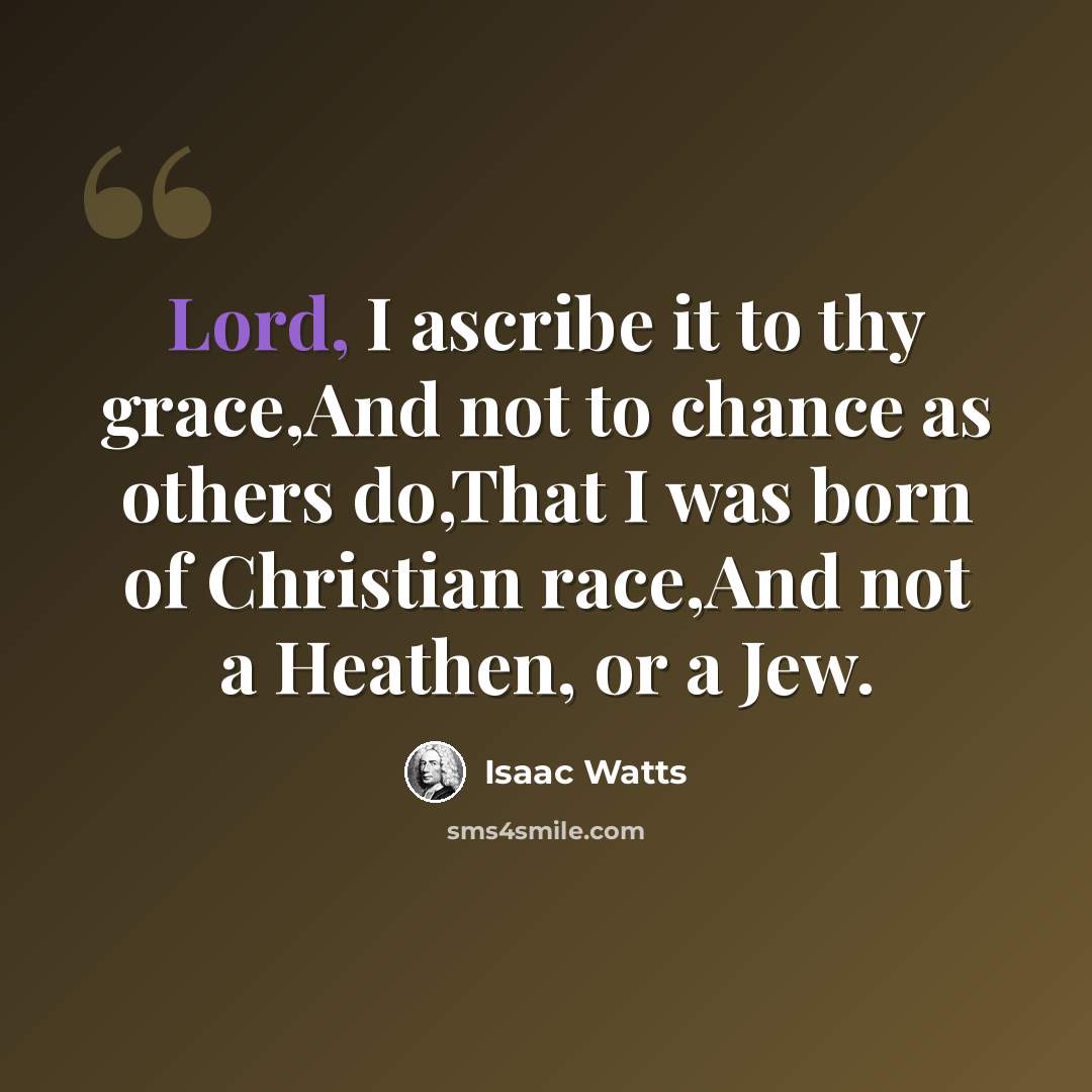 “Lord, I ascribe it to thy grace,And not to chance as others do,That I was born of Christian race,And not a Heathen, or a Jew.” quote by Isaac Watts