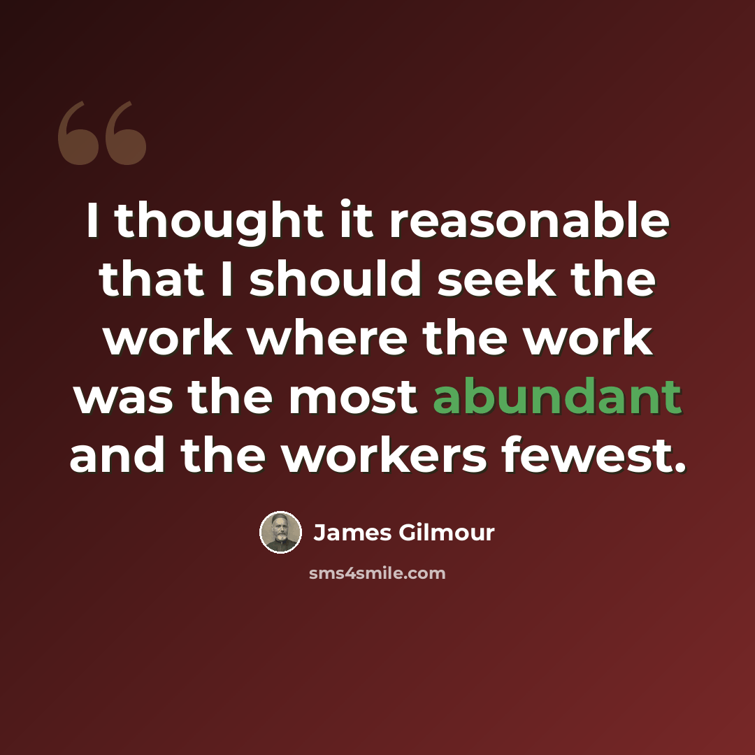 “I thought it reasonable that I should seek the work where the work was the most abundant and the workers fewest.” quote by James Gilmour