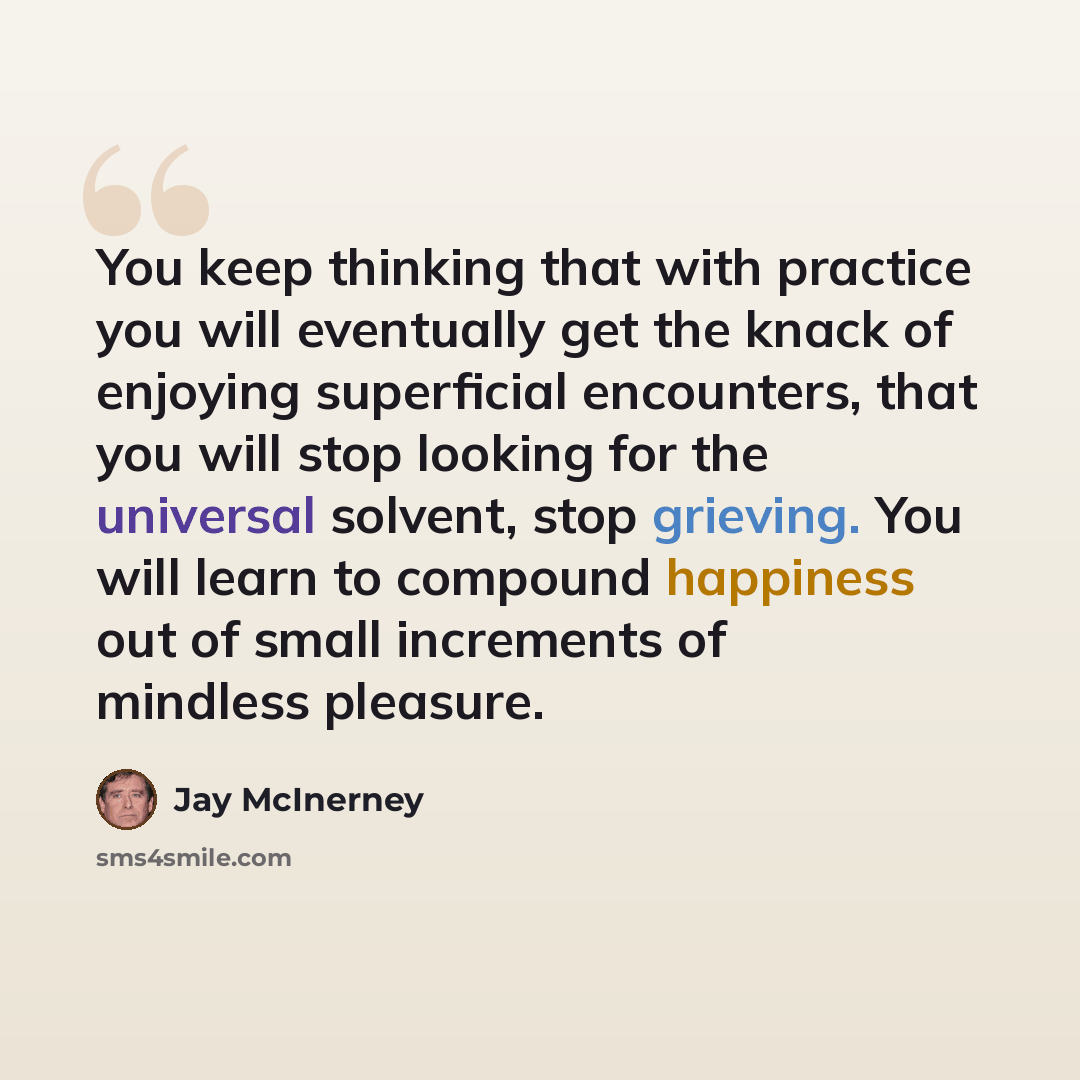 “You keep thinking that with practice you will eventually get the knack of enjoying superficial encounters, that you will stop looking for the universal solvent, stop grieving. You will learn to compound happiness out of small increments of mindless pleasure.” quote by Jay McInerney
